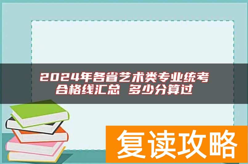 2024年各省艺术类专业统考合格线汇总 多少分算过